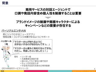 5	
Copyright (C) 2017 DeNA Co.,Ltd. All Rights Reserved.
背景
・リーダー格
・天真爛漫な頑張り屋
・誰に対しても丁寧な口調で話す
・ちょっぴり舌足らず
・やる気が空回り失敗も日常茶飯事
ハッカドール
1号
ブランドイメージの制御や商標キャラクターによる
キャンペーンなどの需要が存在する
パーソナルエンタメAI
(2014年8月サービスリリース)
個性
「マスターさんが捗れるように
　お手伝いするのが役目なんですっ。」
君にシンクロするニュースアプリ
情報収集・コンテンツ消費が捗るようにサポート
「マスターさん意外と物知りなんですね。
　わたし、見直しちゃいましたっ！」
商用サービスの対話エージェントで
口調や発話内容含め個人性を制御することは重要
 