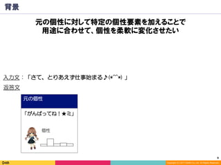 9	
Copyright (C) 2017 DeNA Co.,Ltd. All Rights Reserved.
元の個性
背景
入力文：「さて、とりあえず仕事始まる♪(*^^*) 」
「がんばってね！★ミ」
返答文
個性
元の個性に対して特定の個性要素を加えることで
用途に合わせて、個性を柔軟に変化させたい
 