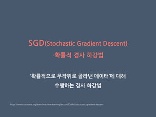 SGD(Stochastic Gradient Descent)
-확률적 경사 하강법
‘확률적으로 무작위로 골라낸 데이터’에 대해
수행하는 경사 하강법
https://www.coursera.org/learn/machine-learning/lecture/DoRHJ/stochastic-gradient-descent
 