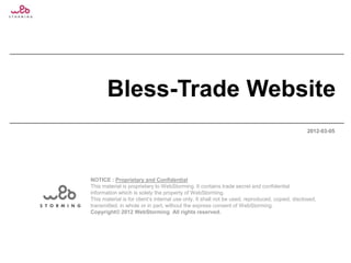 Bless-Trade Website
                                                                                                 2012-03-05




NOTICE : Proprietary and Confidential
This material is proprietary to WebStorming. It contains trade secret and confidential
information which is solely the property of WebStorming.
This material is for client‟s internal use only. It shall not be used, reproduced, copied, disclosed,
transmitted, in whole or in part, without the express consent of WebStorming.
Copyright© 2012 WebStorming All rights reserved.
 