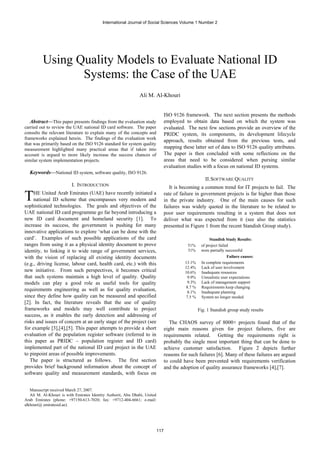 International Journal of Social Sciences Volume 1 Number 2




          Using Quality Models to Evaluate National ID
                 Systems: the Case of the UAE
                                                               Ali M. Al-Khouri


                                                                                  ISO 9126 framework. The next section presents the methods
  Abstract—This paper presents findings from the evaluation study                 employed to obtain data based on which the system was
carried out to review the UAE national ID card software. The paper                evaluated. The next few sections provide an overview of the
consults the relevant literature to explain many of the concepts and              PRIDC system, its components, its development lifecycle
frameworks explained herein. The findings of the evaluation work
                                                                                  approach, results obtained from the previous tests, and
that was primarily based on the ISO 9126 standard for system quality
measurement highlighted many practical areas that if taken into                   mapping these latter set of data to ISO 9126 quality attributes.
account is argued to more likely increase the success chances of                  The paper is then concluded with some reflections on the
similar system implementation projects.                                           areas that need to be considered when pursing similar
                                                                                  evaluation studies with a focus on national ID systems.
  Keywords—National ID system, software quality, ISO 9126.
                                                                                                        II. SOFTWARE QUALITY
                          I. INTRODUCTION                                            It is becoming a common trend for IT projects to fail. The

T    HE United Arab Emirates (UAE) have recently initiated a
     national ID scheme that encompasses very modern and
sophisticated technologies. The goals and objectives of the
                                                                                  rate of failure in government projects is far higher than those
                                                                                  in the private industry. One of the main causes for such
                                                                                  failures was widely quoted in the literature to be related to
UAE national ID card programme go far beyond introducing a                        poor user requirements resulting in a system that does not
new ID card document and homeland security [1]. To                                deliver what was expected from it (see also the statistics
increase its success, the government is pushing for many                          presented in Figure 1 from the recent Standish Group study).
innovative applications to explore ‘what can be done with the
card’. Examples of such possible applications of the card                                                  Standish Study Results:
ranges from using it as a physical identity document to prove                                51%      of project failed
identity, to linking it to wide range of government services,                                31%      were partially successful
with the vision of replacing all existing identity documents                                                          Failure causes:
(e.g., driving license, labour card, health card, etc.) with this                           13.1%     In complete requirements
                                                                                            12.4%     Lack of user involvement
new initiative. From such perspectives, it becomes critical                                 10.6%     Inadequate resources
that such systems maintain a high level of quality. Quality                                  9.9%     Unrealistic user expectations
models can play a good role as useful tools for quality                                      9.3%     Lack of management support
                                                                                             8.7 %    Requirements keep changing
requirements engineering as well as for quality evaluation,                                  8.1%     Inadequate planning
since they define how quality can be measured and specified                                  7.5 %    System no longer needed
[2]. In fact, the literature reveals that the use of quality
frameworks and models may well contribute to project                                                 Fig. 1 Standish group study results
success, as it enables the early detection and addressing of
risks and issues of concern at an early stage of the project (see                    The CHAOS survey of 8000+ projects found that of the
for example [3],[4],[5]. This paper attempts to provide a short                   eight main reasons given for project failures, five are
evaluation of the population register software (referred to in                    requirements related. Getting the requirements right is
this paper as PRIDC – population register and ID card)                            probably the single most important thing that can be done to
implemented part of the national ID card project in the UAE                       achieve customer satisfaction. Figure 2 depicts further
to pinpoint areas of possible improvements.                                       reasons for such failures [6]. Many of these failures are argued
   The paper is structured as follows. The first section                          to could have been prevented with requirements verification
provides brief background information about the concept of                        and the adoption of quality assurance frameworks [4],[7].
software quality and measurement standards, with focus on


   Manuscript received March 27, 2007.
   Ali M. Al-Khouri is with Emirates Identity Authorit, Abu Dhabi, United
Arab Emirates (phone: +97150-613-7020; fax: +9712-404-6661; e-mail:
alkhouri@ emiratesid.ae).




                                                                            117
 