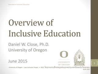Overview of
Inclusive Education
Daniel W. Close, Ph.D.
University of Oregon
June 2015 1
University of Oregon – Laos Inclusion Project • 2015 ໂຄງການການສຶ ກສາຮຽນຮ່ ວມລະຫວ່ າງ ມະຫາວິ ທະຍາໄລ ໂອເຣກອນ
ແລະ ລາວ
Overview of Inclusive Education
 