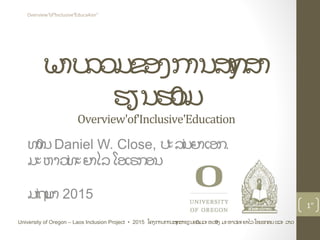 ພາບລວມຂອງການສyກສາ
ຮຽນຮ0ວມ
Overview'of'Inclusive'Education
ທ0ານDaniel W. Close, ປະລiນຍາເອກ.
ມະຫາວiທະຍາໄລໂອເຣກອນ
ມiຖuນາ 2015
1"
University of Oregon – Laos Inclusion Project • 2015 ໂຄງການການສyກສາຮຽນຮ0ວມລະຫວ0າງ ມະຫາວiທະຍາໄລໂອເຣກອນແລະ ລາວ
Overview"of"Inclusive"Educa4on"
 