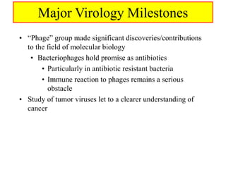 Major Virology Milestones
• “Phage” group made significant discoveries/contributions
to the field of molecular biology
• Bacteriophages hold promise as antibiotics
• Particularly in antibiotic resistant bacteria
• Immune reaction to phages remains a serious
obstacle
• Study of tumor viruses let to a clearer understanding of
cancer
 
