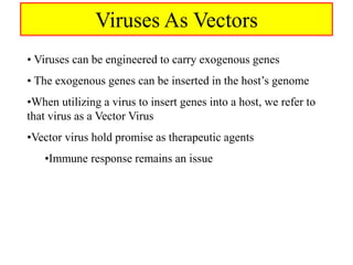 Viruses As Vectors
• Viruses can be engineered to carry exogenous genes
• The exogenous genes can be inserted in the host’s genome
•When utilizing a virus to insert genes into a host, we refer to
that virus as a Vector Virus
•Vector virus hold promise as therapeutic agents
•Immune response remains an issue
 