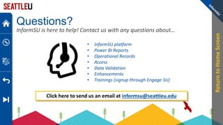 Questions?
InformSU is here to help! Contact us with any questions about…
• InformSU platform
• Power BI Reports
• Operational Records
• Access
• Data Validation
• Enhancements
• Trainings (signup through Engage SU)
Click here to send us an email at informsu@seattleu.edu
Return
to
Home
Screen
 