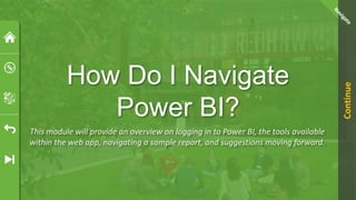 How Do I Navigate
Power BI?
This module will provide an overview on logging in to Power BI, the tools available
within the web app, navigating a sample report, and suggestions moving forward.
Continue
 