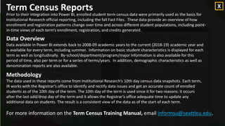 For an understanding of how the
Term Census Report used for this
example was built, click here.
Opening a POWER BI Report
Let’s open the Power BI
report, Term Census Reports.
The purpose of the Term
Census Reports is to answer
questions concerning
enrollment data and trends
over time at Seattle
University.
To open the
Term Census
Report
example, click
here.
Term Census Reports
Prior to their integration into Power BI, enrolled student term census data were primarily used as the basis for
Institutional Research official reporting, including the fall Fact Files. These data provide an overview of how
enrollment and registration patterns change over time and across different student populations, including point-
in-time views of each term’s enrollment, registration, and credits generated.
Data Overview
Data available in Power BI extends back to 2008-09 academic years to the current (2018-19) academic year and
is available for every term, including summer. Information on basic student characteristics is displayed for each
term as well as longitudinally. By-school/department/program/major information is also available for this
period of time, also per term or for a series of terms/years. In addition, demographic characteristics as well as
denomination reports are also available.
Methodology
The data used in these reports come from Institutional Research’s 10th day census data snapshots. Each term,
IR works with the Registrar’s office to identify and rectify data issues and get an accurate count of enrolled
students as of the 10th day of the term. The 10th day of the term is used since it for two reasons: it occurs
after the last add/drop day of the term and it allows the Registrar’s office adequate time to update any
additional data on students. The result is a consistent view of the data as of the start of each term.
For more information on the Term Census Training Manual, email informsu@seattleu.edu.
X
 