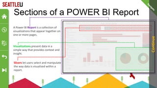Sections of a POWER BI Report
A Power BI Report is a collection of
visualizations that appear together on
one or more pages.
Visualizations present data in a
simple way that provides context and
insight.
Slicers let users select and manipulate
the way data is visualized within a
report.
Continue
 