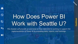 How Does Power BI
Work with Seattle U?
This module will provide an overview on how InformSU is working to support the
implementation of Power BI by providing data, reports, and trainings.
Continue
 