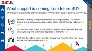 What support is coming from InformSU?
InformSU is working to provide support for Power BI across Seattle University.
InformSU is working to deploy data models on an ongoing basis. For a more
detailed look at the upcoming data models rollout on the InformSU website, click
here.
The InformSU website posts a schedule of upcoming Power BI office hours along
with various training documents here.
For questions about Power BI, the InformSU website has a Power BI F.A.Q. and
Glossary to help with understanding processes and terms here.
Continue
 