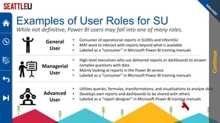 Examples of User Roles for SU
While not definitive, Power BI users may fall into one of many roles.
• Consumer of operational reports in SUDDs and InformSU
• MAY want to interact with reports beyond what is available
• Labeled as a “consumer” in Microsoft Power BI training manuals
General
User
• High-level executives who use delivered reports or dashboards to answer
complex questions with data.
• Mainly looking at reports in the Power BI service
• Labeled as a “consumer” in Microsoft Power BI training manuals
Managerial
User
• Utilizes queries, formulas, transformations, and visualizations to analyze data
• Develops own reports and dashboards to be shared with others
• Labeled as a “report designer” in Microsoft Power BI training manuals
Advanced
User
Continue
 