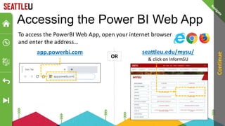 app.powerbi.com
Accessing the Power BI Web App
Continue
seattleu.edu/mysu/
& click on InformSU
To access the PowerBI Web App, open your internet browser
and enter the address…
OR
 