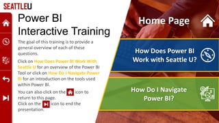 How Does Power BI
Work with Seattle U?
How Do I Navigate
Power BI?
Power BI
Interactive Training
The goal of this training is to provide a
general overview of each of these
questions.
You can also click on the icon to
return to this page.
Click on the icon to end the
presentation.
Click on How Does Power BI Work With
Seattle U for an overview of the Power BI
Tool or click on How Do I Navigate Power
BI for an introduction on the tools used
within Power BI.
Home Page
 
