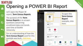 For an understanding of how the
Term Census Report used for this
example was built, click here.
Opening a POWER BI Report
Let’s open the Power BI
report, Term Census Reports.
The purpose of the Term
Census Reports is to answer
questions concerning
enrollment data and trends
over time at Seattle
University.
To open the
Term Census
Report
example, click
here.
 