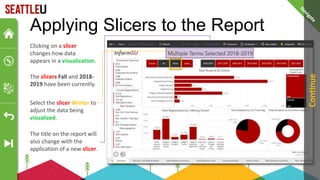 Applying Slicers to the Report
The slicers Fall and 2018-
2019 have been currently.
Clicking on a slicer
changes how data
appears in a visualization.
Select the slicer Winter to
adjust the data being
visualized.
The title on the report will
also change with the
application of a new slicer.
Continue
 