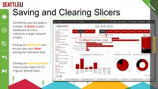 Saving and Clearing Slicers
Sometimes you can apply a
number of slicers to your
dashboard to cross-
reference a larger amount
of data.
Clicking on Bookmarks can
let you save your slicer
settings for reference later.
Clicking on Reset to Default
returns your report to it’s
original, default state.
Allows multiple Only one at a time
The Slicers have been reset.
Continue
 