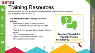 Training Resources
Power BI training has been designed to introduce the new tool and the specific reports
and dashboards that will run on it.
Questions? Consult the
Power BI Training
Resources by clicking here
Return
to
Home
Screen
The InformSU Power BI training resources
include…
• Introduction to Power BI Training Manual
• Links to Microsoft provided manuals and video
series
• Power BI Activity Manager General Ledger Training
Manual
• Links to a Power BI Glossary
• Updated InformSU Power BI office hours
• InformSU contact information
 