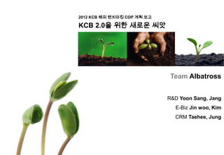 2012 KCB 해외 벤치마킹 COP 계획 보고

KCB 2.0을 위한 새로운 씨앗




                              Team Albatross


                             R&D Yoon Sang, Jang
                               E-Biz Jin woo, Kim
                               CRM Taehee, Jung
 