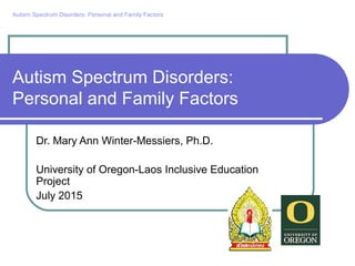 Autism Spectrum Disorders:
Personal and Family Factors
Dr. Mary Ann Winter-Messiers, Ph.D.
University of Oregon-Laos Inclusive Education
Project
July 2015
Autism Spectrum Disorders: Personal and Family Factors
 