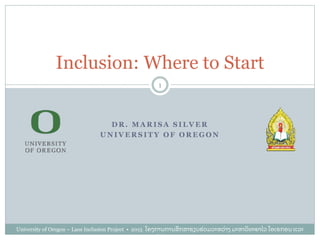 University of Oregon – Laos Inclusion Project • 2015 ໂຄງການການສຶ ກສາຮຽນຮ່ ວມລະຫວ່ າງ ມະຫາວິ ທະຍາໄລ ໂອເຣກອນ ແລະ
ລາວ
1
Inclusion: Where to Start
D R . M A R I S A S I L V E R
U N I V E R S I T Y O F O R E G O N
 