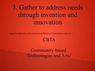3. Gather to address needs
through invention and
innovation
Suggested approach of the Appalachian School of Technologies and Arts =

CBTA
Community-Based
Technologies and Arts!

 