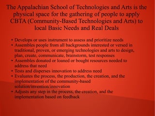 The Appalachian School of Technologies and Arts is the
physical space for the gathering of people to apply
CBTA (Community-Based Technologies and Arts) to
local Basic Needs and Real Deals
●
●

●

●
●

●

Develops or uses instrument to assess and prioritize needs
Assembles people from all backgrounds interested or versed in
traditional, proven, or emerging technologies and arts to design,
plan, create, communicate, brainstorm, test responses
Assembles donated or loaned or bought resources needed to
address that need
Tests and disperses innovation to address need
Evaluates the process, the production, the creation, and the
implementation of the community-based
solution/invention/innovation
Adjusts any step in the process, the creation, and the
implementation based on feedback

 