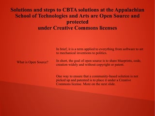 Solutions and steps to CBTA solutions at the Appalachian
School of Technologies and Arts are Open Source and
protected
under Creative Commons licenses

In brief, it is a term applied to everything from software to art
to mechanical inventions to politics.
What is Open Source?

In short, the goal of open source is to share blueprints, code,
creation widely and without copyright or patent.
One way to ensure that a community-based solution is not
picked up and patented is to place it under a Creative
Commons license. More on the next slide.

 
