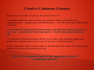 Creative Commons Licenses
Many factors to consider in licensing, but the main factors are:
1. Attribution Attribution. You let others copy, distribute, display, and perform your
copyrighted work — and derivative works based upon it — but only if they give credit the way
you request.
2. Noncommercial Noncommercial. You let others copy, distribute, display, and perform
your work — and derivative works based upon it — but for noncommercial purposes
only.
3. No Derivative Works No Derivative Works. You let others copy, distribute, display, and
perform only verbatim copies of your work, not derivative works based upon it.
4. Share Alike Share Alike. You allow others to distribute derivative works only under a license
identical to the license that governs your work.

Point 2 is the suggested mode for the Appalachian School of
Technologies and Arts

 