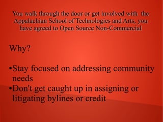 You walk through the door or get involved with the
Appalachian School of Technologies and Arts, you
have agreed to Open Source Non-Commercial

Why?
Stay focused on addressing community
needs
● Don't get caught up in assigning or
litigating bylines or credit
●

 