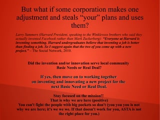 But what if some corporation makes one
adjustment and steals “your” plans and uses
them?
Larry Summers (Harvard President, speaking to the Winklevoss brothers who said they
actually invented Facebook rather than Mark Zuckerberg): “Everyone at Harvard is
inventing something. Harvard undergraduates believe that inventing a job is better
than finding a job. So I suggest again that the two of you come up with a new
project.” – The Social Network, 2010.

Did the invention and/or innovation serve local community
Basic Needs or Real Deal?

If yes, then move on to working together
on inventing and innovating a new project for the
next Basic Need or Real Deal.
Stay focused on the mission!!
That is why we are here (positive)
You can't fight the people with big pockets so don't (you you you is not
why we are here; it's we we we. If that doesn't work for you, ASTA is not
the right place for you.)

 
