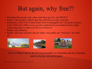 But again, why free?!
●
●
●

●
●

Platitudes like people only value what they pay for...not TRUE!!!
People value going to church and they don't have to pay to do that.
Education is free in the United States from Kindergarten till 12th grade, because
in the 1950s and 1960s we as a society understood you needed at least a high
school education to make it in life as we know it.
People value libraries
People value free concerts, free art walks, free public art, “freeways” (no toll!),
etc.

Free is what it has to be for local people so everyone can be welcome
and everyone can participate.
Photos courtesy of: Dan Gore, CallieDel Boa in & out, SweeTee10_56

 