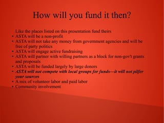How will you fund it then?
●
●

●
●

●
●

●
●

Like the places listed on this presentation fund theirs
ASTA will be a non-profit
ASTA will not take any money from government agencies and will be
free of party politics
ASTA will engage active fundraising
ASTA will partner with willing partners as a block for non-gov't grants
and proposals
ASTA will be funded largely by large donors
ASTA will not compete with local groups for funds—it will not pilfer
your sources
A mix of volunteer labor and paid labor
Community involvement

 