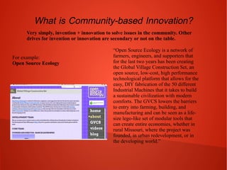 What is Community-based Innovation?
Very simply, invention + innovation to solve issues in the community. Other
drives for invention or innovation are secondary or not on the table.

For example:
Open Source Ecology

“Open Source Ecology is a network of
farmers, engineers, and supporters that
for the last two years has been creating
the Global Village Construction Set, an
open source, low-cost, high performance
technological platform that allows for the
easy, DIY fabrication of the 50 different
Industrial Machines that it takes to build
a sustainable civilization with modern
comforts. The GVCS lowers the barriers
to entry into farming, building, and
manufacturing and can be seen as a lifesize lego-like set of modular tools that
can create entire economies, whether in
rural Missouri, where the project was
founded, in urban redevelopment, or in
the developing world.”

 