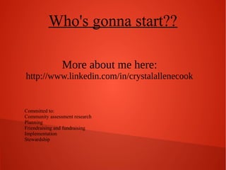 Who's gonna start??
More about me here:
http://www.linkedin.com/in/crystalallenecook

Committed to:
Community assessment research
Planning
Friendraising and fundraising
Implementation
Stewardship

 