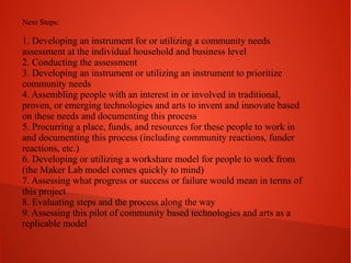 Next Steps:

1. Developing an instrument for or utilizing a community needs
assessment at the individual household and business level
2. Conducting the assessment
3. Developing an instrument or utilizing an instrument to prioritize
community needs
4. Assembling people with an interest in or involved in traditional,
proven, or emerging technologies and arts to invent and innovate based
on these needs and documenting this process
5. Procurring a place, funds, and resources for these people to work in
and documenting this process (including community reactions, funder
reactions, etc.)
6. Developing or utilizing a workshare model for people to work from
(the Maker Lab model comes quickly to mind)
7. Assessing what progress or success or failure would mean in terms of
this project
8. Evaluating steps and the process along the way
9. Assessing this pilot of community based technologies and arts as a
replicable model

 