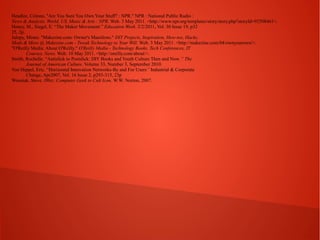 Headlee, Celeste. "Are You Sure You Own Your Stuff? : NPR." NPR : National Public Radio :
News & Analysis, World, US, Music & Arts : NPR. Web. 3 May 2011. <http://www.npr.org/templates/story/story.php?storyId=92508461>.
Honey, M., Siegel, E. “The Maker Movement.” Education Week. 2/2/2011, Vol. 30 Issue 19, p32
25, 2p.
Jalopy, Mister. "Makezine.com: Owner's Manifesto." DIY Projects, Inspiration, How-tos, Hacks,
Mods & More @ Makezine.com - Tweak Technology to Your Will. Web. 3 May 2011. <http://makezine.com/04/ownyourown/>.
"O'Reilly Media: About O'Reilly." O'Reilly Media - Technology Books, Tech Conferences, IT
Courses, News. Web. 10 May 2011. <http://oreilly.com/about/>.
Smith, Rochelle. “Antislick to Postslick: DIY Books and Youth Culture Then and Now.” The
Journal of American Culture. Volume 33, Number 3, September 2010.
Von Hippel, Eric. “Horizontal Innovation Networks-By and For Users” Industrial & Corporate
Change, Apr2007, Vol. 16 Issue 2, p293-315, 23p
Wosniak, Steve. IWoz: Computer Geek to Cult Icon. W.W. Norton, 2007.

 