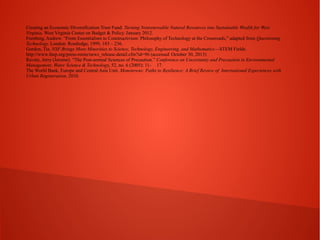 Creating an Economic Diversification Trust Fund: Turning Nonrenewable Natural Resources into Sustainable Wealth for West
Virginia. West Virginia Center on Budget & Policy. January 2012.
Feenberg, Andrew. “From Essentialism to Constructivism: Philosophy of Technology at the Crossroads,” adapted from Questioning
Technology. London: Routledge, 1999, 183 – 236.
Gordon, Tia. NSF Brings More Minorities to Science, Technology, Engineering, and Mathematics—STEM Fields.
http://www.ihep.org/press-room/news_release-detail.cfm?id=96 (accessed October 30, 2013)
Ravetz, Jerry (Jerome). “The Post-normal Sciences of Precaution.” Conference on Uncertainty and Precaution in Environmental
Management. Water Science & Technology, 52, no. 6 (2005): 11- 17.
The World Bank, Europe and Central Asia Unit. Monotowns: Paths to Resilience: A Brief Review of International Experiences with
Urban Regeneration, 2010.

 