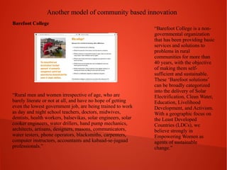 Another model of community based innovation
Barefoot College

“Rural men and women irrespective of age, who are
barely literate or not at all, and have no hope of getting
even the lowest government job, are being trained to work
as day and night school teachers, doctors, midwives,
dentists, health workers, balsevikas, solar engineers, solar
cooker engineers, water drillers, hand pump mechanics,
architects, artisans, designers, masons, communicators,
water testers, phone operators, blacksmiths, carpenters,
computer instructors, accountants and kabaad-se-jugaad
professionals.”

“Barefoot College is a nongovernmental organization
that has been providing basic
services and solutions to
problems in rural
communities for more than
40 years, with the objective
of making them selfsufficient and sustainable.
These ‘Barefoot solutions’
can be broadly categorized
into the delivery of Solar
Electrification, Clean Water,
Education, Livelihood
Development, and Activism.
With a geographic focus on
the Least Developed
Countries (LDCs), we
believe strongly in
Empowering Women as
agents of sustainable
change.”

 