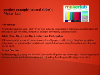 Another example (several slides):
Maker Lab
“Ownership
Avoid silos; federate data - don't try to own data. Be transparent. Foster an ecosystem where all
participants get rewarded, support all attempts at bettering communication
Triple Open: Open Data, Open Code, Open Participation
Allow ownership across all parties involved in all projects collectively, distribute work-load
collectively; let team members dictate and establish their own strengths on their own. License
free or open.
Design Practices
Brainstorming, sketching and iterative concept development are encouraged. Provide support for
ideation, respect and foster creativity and risk taking by taking smaller steps more often.
.

 
