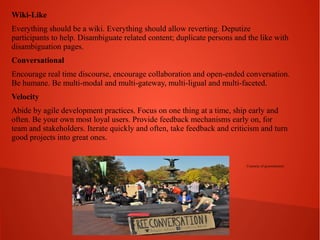 Wiki-Like
Everything should be a wiki. Everything should allow reverting. Deputize
participants to help. Disambiguate related content; duplicate persons and the like with
disambiguation pages.
Conversational
Encourage real time discourse, encourage collaboration and open-ended conversation.
Be humane. Be multi-modal and multi-gateway, multi-ligual and multi-faceted.
Velocity
Abide by agile development practices. Focus on one thing at a time, ship early and
often. Be your own most loyal users. Provide feedback mechanisms early on, for
team and stakeholders. Iterate quickly and often, take feedback and criticism and turn
good projects into great ones.

Courtesy of greenelement

 