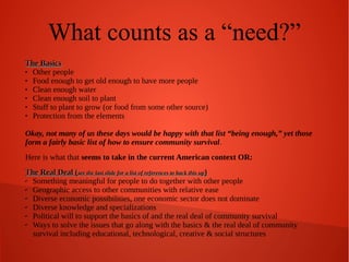 What counts as a “need?”
The Basics

Other people

Food enough to get old enough to have more people

Clean enough water

Clean enough soil to plant

Stuff to plant to grow (or food from some other source)

Protection from the elements
Okay, not many of us these days would be happy with that list “being enough,” yet those
form a fairly basic list of how to ensure community survival.
Here is what that seems to take in the current American context OR:
The Real Deal (see the last slide for a list of references to back this up)
✔ Something meaningful for people to do together with other people
✔ Geographic access to other communities with relative ease
✔ Diverse economic possibilities, one economic sector does not dominate
✔ Diverse knowledge and specializations
✔ Political will to support the basics of and the real deal of community survival
✔ Ways to solve the issues that go along with the basics & the real deal of community
survival including educational, technological, creative & social structures

 