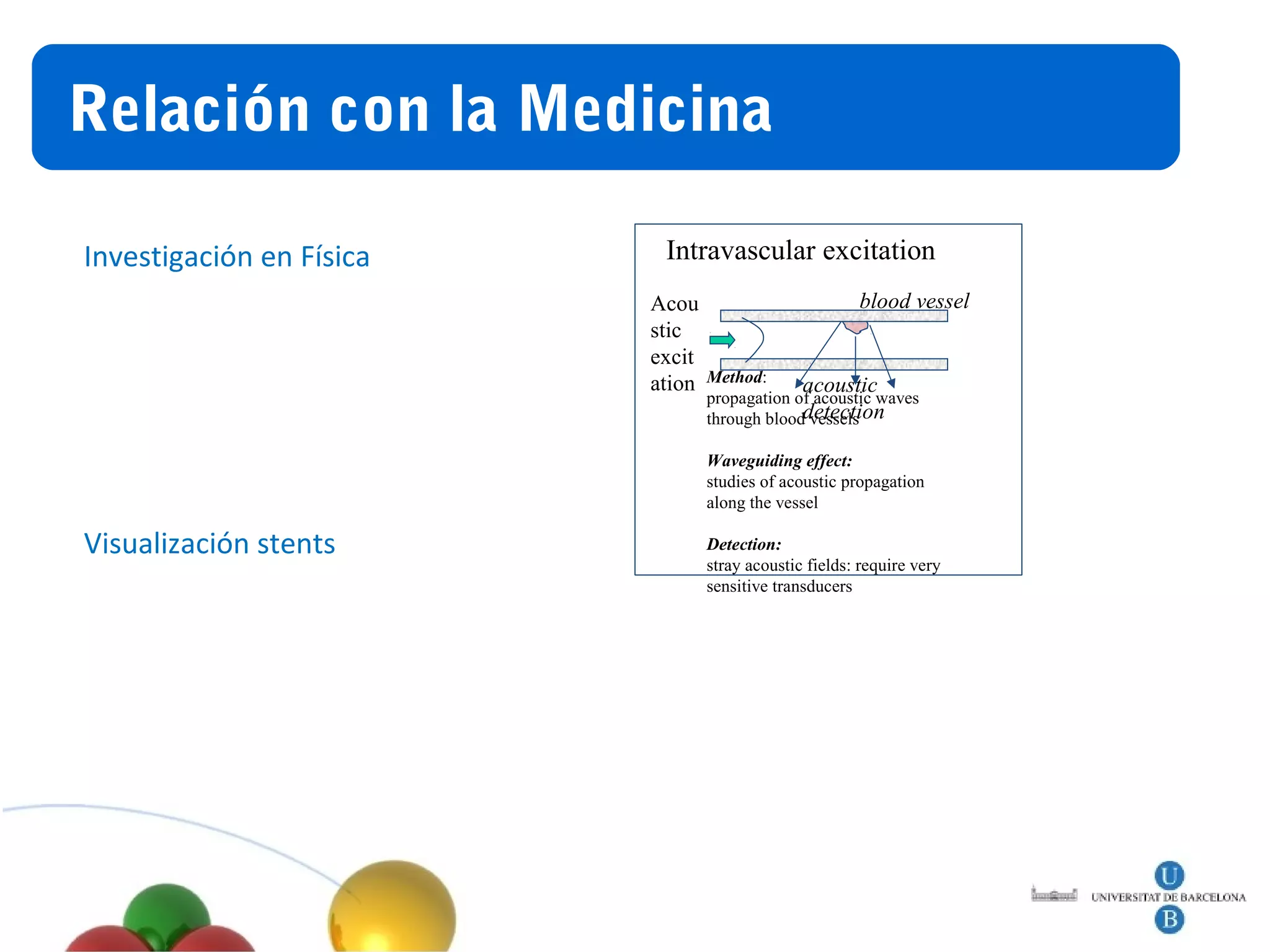 Relación
Título             con la Medicina

Investigación en Física       Intravascular excitation
                             Acou                          blood vessel
                             stic
                             excit
                             ation   Method:
                                                  acoustic
                                     propagation of acoustic waves
                                     through blooddetection
                                                   vessels

                                     Waveguiding effect:
                                     studies of acoustic propagation
                                     along the vessel

Visualización stents                 Detection:
                                     stray acoustic fields: require very
                                     sensitive transducers
 