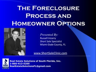 Real Estate Solutions of South Florida, Inc. 1-866-412-5269 [email_address] The Foreclosure Process and Homeowner Options Presented By: Russell Irizarry Short Sale Specialist Miami-Dade County, FL www.ShortSaleClinic.com 