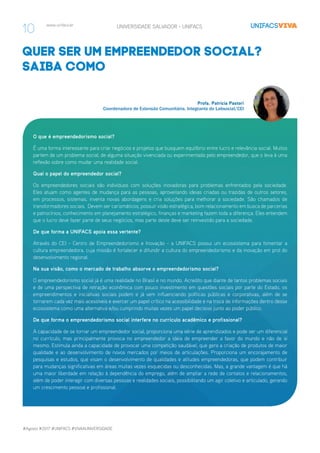 #Agosto #2017 #UNIFACS #VIVAAUNIVERSIDADE
www.unifacs.br UNIVERSIDADE SALVADOR - UNIFACS
quer ser um empreendedor social?
saiba como
O que é empreendedorismo social?
É uma forma interessante para criar negócios e projetos que busquem equilíbrio entre lucro e relevância social. Muitos
partem de um problema social, de alguma situação vivenciada ou experimentada pelo empreendedor, que o leva à uma
reflexão sobre como mudar uma realidade social.
Qual o papel do empreendedor social?
Os empreendedores sociais são indivíduos com soluções inovadoras para problemas enfrentados pela sociedade.
Eles atuam como agentes de mudança para as pessoas, aproveitando ideias criadas ou trazidas de outros setores,
em processos, sistemas, inventa novas abordagens e cria soluções para melhorar a sociedade. São chamados de
transformadores sociais. Devem ser carismáticos, possuir visão estratégica, bom relacionamento em busca de parcerias
e patrocínios, conhecimento em planejamento estratégico, finanças e marketing fazem toda a diferença. Eles entendem
que o lucro deve fazer parte de seus negócios, mas parte deste deve ser reinvestido para a sociedade.
De que forma a UNIFACS apoia essa vertente?
Através do CEI - Centro de Empreendedorismo e Inovação - a UNIFACS possui um ecossistema para fomentar a
cultura empreendedora, cuja missão é fortalecer e difundir a cultura do empreendedorismo e da inovação em prol do
desenvolvimento regional.
Na sua visão, como o mercado de trabalho absorve o empreendedorismo social?
O empreendedorismo social já é uma realidade no Brasil e no mundo. Acredito que diante de tantos problemas sociais
e de uma perspectiva de retração econômica com pouco investimento em questões sociais por parte do Estado, os
empreendimentos e iniciativas sociais podem e já vem influenciando políticas públicas e corporativas, além de se
tornarem cada vez mais acessíveis e exercer um papel crítico na acessibilidade e na troca de informações dentro desse
ecossistema como uma alternativa e/ou cumprindo muitas vezes um papel decisivo junto ao poder público.
De que forma o empreendedorismo social interfere no currículo acadêmico e profissional?
A capacidade de se tornar um empreendedor social, proporciona uma série de aprendizados e pode ser um diferencial
no currículo, mas principalmente provoca no empreendedor a ideia de empreender a favor do mundo e não de si
mesmo. Estimula ainda a capacidade de provocar uma competição saudável, que gera a criação de produtos de maior
qualidade e ao desenvolvimento de novos mercados por meios de articulações. Proporciona um encorajamento de
pesquisas e estudos, que visam o desenvolvimento de qualidades e atitudes empreendedoras, que podem contribuir
para mudanças significativas em áreas muitas vezes esquecidas ou desconhecidas. Mas, a grande vantagem é que há
uma maior liberdade em relação à dependência do emprego, além de ampliar a rede de contatos e relacionamentos,
além de poder interagir com diversas pessoas e realidades sociais, possibilitando um agir coletivo e articulado, gerando
um crescimento pessoal e profissional.
Profa. Patrícia Pastori
Coordenadora de Extensão Comunitária, Integrante do Labsocial/CEI
10
 
