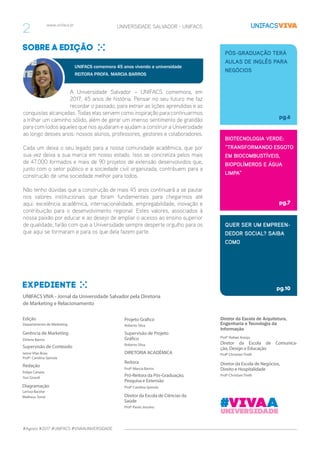 #Agosto #2017 #UNIFACS #VIVAAUNIVERSIDADE
www.unifacs.br UNIVERSIDADE SALVADOR - UNIFACS
UNIFACS VIVA - Jornal da Universidade Salvador pela Diretoria
de Marketing e Relacionamento
Edição
Supervisão de Conteúdo
Gerência de Marketing
Redação
Diagramação
Departamento de Marketing
Ianne Vilas Boas
Profª. Carolina Spinola
Dirlene Barros
Felipe Caixeta
Yuri Girardi
Larissa Bacelar
Matheus Tomé
Diretor da Escola de Arquitetura,
Engenharia e Tecnologia da
Informação
Diretor da Escola de Comunica-
ção, Design e Educação
Diretor da Escola de Negócios,
Direito e Hospitalidade
Profº Rafael Araújo
Profº Christian Tirelli
Profº Christian Tirelli
Supervisão de Projeto
Gráfico
Diretor da Escola de Ciências da
Saúde
DIRETORIA ACADÊMICA
Reitora
Pró-Reitora da Pós-Graduação,
Pesquisa e Extensão
Roberto Silva
Profº Paulo Jesuíno
Profª Marcia Barros
Profª Carolina Spinola
QUER SER UM EMPREEN-
DEDOR SOCIAL? SAIBA
COMO
pg.10
PÓS-GRADUAÇÃO TERÁ
AULAS DE INGLÊS PARA
NEGÓCIOS
pg.6
BIOTECNOLOGIA VERDE:
“TRANSFORMANDO ESGOTO
EM BIOCOMBUSTÍVEIS,
BIOPOLÍMEROS E ÁGUA
LIMPA”
pg.7
Sobre a edição
A Universidade Salvador – UNIFACS comemora, em
2017, 45 anos de história. Pensar no seu futuro me faz
recordar o passado, para extrair as lições aprendidas e as
conquistas alcançadas. Todas elas servem como inspiração para continuarmos
a trilhar um caminho sólido, além de gerar um imenso sentimento de gratidão
para com todos aqueles que nos ajudaram e ajudam a construir a Universidade
ao longo desses anos: nossos alunos, professores, gestores e colaboradores.
Cada um deixa o seu legado para a nossa comunidade acadêmica, que por
sua vez deixa a sua marca em nosso estado. Isso se concretiza pelos mais
de 47.000 formados e mais de 90 projetos de extensão desenvolvidos que,
junto com o setor público e a sociedade civil organizada, contribuem para a
construção de uma sociedade melhor para todos.
Não tenho dúvidas que a construção de mais 45 anos continuará a se pautar
nos valores institucionais que foram fundamentais para chegarmos até
aqui: excelência acadêmica, internacionalidade, empregabilidade, inovação e
contribuição para o desenvolvimento regional. Estes valores, associados à
nossa paixão por educar e ao desejo de ampliar o acesso ao ensino superior
de qualidade, farão com que a Universidade sempre desperte orgulho para os
que aqui se formaram e para os que dela fazem parte.
UNIFACS comemora 45 anos vivendo a universidade
REITORA PROFA. MARCIA BARROS
Expediente
Projeto Gráfico
Roberto Silva
#Vivaauniversidade
2
 