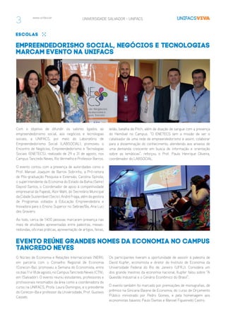 www.unifacs.br UNIVERSIDADE SALVADOR - UNIFACS
3
escolas
Empreendedorismo social, negócios e tecnologias
marcam evento na UNIFACS
Com o objetivo de difundir os valores ligados ao
empreendedorismo social, aos negócios e tecnologias
sociais, a UNIFACS, por meio do Laboratório de
Empreendedorismo Social (LABSOCIAL), promoveu o
Encontro de Negócios, Empreendedorismo e Tecnologias
Sociais (ENETECS), realizado de 29 a 31 de agosto, nos
Campus Tancredo Neves, Rio Vermelho e Professor Barros.
O evento contou com a presença de autoridades como o
Prof. Manoel Joaquim de Barros Sobrinho, a Pró-reitora
de Pós-graduação Pesquisa e Extensão, Carolina Spínola;
o superintendente da Economia do Estado da Bahia (Setre)
Dayvid Santos, o Coordenador de apoio à competitividade
empresarial da Fapesb, Alzir Mahl, do Secretário Municipal
da Cidade Sustentável (Secis), André Fraga, além da gestora
de Programas voltados à Educação Empreendedora e
Inovadora para o Ensino Superior no Sebrae/Ba, Ana Luci
des Graviers.
Ao todo, cerca de 1400 pessoas marcaram presença nas
mais de atividades apresentadas entre palestras, mesas-
redondas, oficinas práticas, apresentação de artigos, feiras,
leilão, batalha de Pitch, além de doação de sangue com a presença
do Hemóvel no Campus. “O ENETECS tem a missão de ser o
catalisador de uma rede de empreendedorismo e assim, colaborar
para a disseminação do conhecimento, atendendo aos anseios de
uma demanda crescente em busca de informação e orientação
sobre as temáticas”, reforçou o Prof. Paulo Henrique Oliveira,
coordenador do LABSOCIAL.
O Núcleo de Economia e Relações Internacionais (NERI),
em parceria com o Conselho Regional de Economia
(Corecon-Ba), promoveu a Semana do Economista, entre
os dias 11 e 18 de agosto, no Campus Tancredo Neves (CTN),
em (Salvador). O evento reuniu estudantes, professores e
profissionais renomados da área como a coordenadora do
curso na UNIFACS, Profa. Laura Domingos, e o presidente
do Corecon-Ba e professor da Universidade, Prof. Gustavo
Casseb.
Evento reúne grandes nomes da Economia no Campus
Tancredo Neves
Os participantes tiveram a oportunidade de assistir à palestra de
David Kupfer, economista e diretor do Instituto de Economia da
Universidade Federal do Rio de Janeiro (UFRJ). Considera um
dos grande mestres da economia nacional, Kupfer falou sobre “A
Questão Industrial e o Cenário Econômico do Brasil”.
O evento também foi marcado por premiações de monografias, de
prêmios na Gincana Baiana de Economia; do curso de Orçamento
Público ministrado por Pedro Gomes, e pela homenagem aos
economistas baianos Paulo Dantas e Manoel Figueiredo Castro.
 