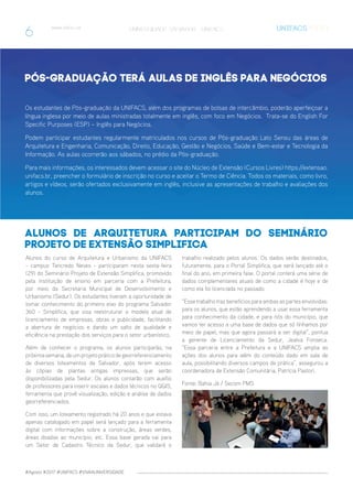 #Agosto #2017 #UNIFACS #VIVAAUNIVERSIDADE
www.unifacs.br UNIVERSIDADE SALVADOR - UNIFACS
Alunos de Arquitetura participam do Seminário
Projeto de Extensão Simplifica
Pós-Graduação terá aulas de Inglês para Negócios
Alunos do curso de Arquitetura e Urbanismo da UNIFACS
- campus Tancredo Neves - participaram nesta sexta-feira
(29) do Seminário Projeto de Extensão Simplifica, promovido
pela instituição de ensino em parceria com a Prefeitura,
por meio da Secretaria Municipal de Desenvolvimento e
Urbanismo (Sedur). Os estudantes tiveram a oportunidade de
tomar conhecimento do primeiro eixo do programa Salvador
360 - Simplifica, que visa reestruturar o modelo atual de
licenciamento de empresas, obras e publicidade, facilitando
a abertura de negócios e dando um salto de qualidade e
eficiência na prestação dos serviços para o setor urbanístico.
Além de conhecer o programa, os alunos participarão, na
próximasemana,deumprojetopráticodegeorreferenciamento
de diversos loteamentos de Salvador, após terem acesso
às cópias de plantas antigas impressas, que serão
disponibilizadas pela Sedur. Os alunos contarão com auxílio
de professores para inserir escalas e dados técnicos no QGIS,
ferramenta que provê visualização, edição e análise de dados
georreferenciados.
Com isso, um loteamento registrado há 20 anos e que estava
apenas catalogado em papel será lançado para a ferramenta
digital com informações sobre a construção, áreas verdes,
áreas doadas ao município, etc. Essa base gerada vai para
um Setor de Cadastro Técnico da Sedur, que validará o
Os estudantes de Pós-graduação da UNIFACS, além dos programas de bolsas de intercâmbio, poderão aperfeiçoar a
língua inglesa por meio de aulas ministradas totalmente em inglês, com foco em Negócios. Trata-se do English For
Specific Purposes (ESP) – Inglês para Negócios.
Podem participar estudantes regularmente matriculados nos cursos de Pós-graduação Lato Sensu das áreas de
Arquitetura e Engenharia, Comunicação, Direito, Educação, Gestão e Negócios, Saúde e Bem-estar e Tecnologia da
Informação. As aulas ocorrerão aos sábados, no prédio da Pós-graduação.
Para mais informações, os interessados devem acessar o site do Núcleo de Extensão (Cursos Livres) https://extensao.
unifacs.br, preencher o formulário de inscrição no curso e aceitar o Termo de Ciência. Todos os materiais, como livro,
artigos e vídeos, serão ofertados exclusivamente em inglês, inclusive as apresentações de trabalho e avaliações dos
alunos.
trabalho realizado pelos alunos. Os dados serão destinados,
futuramente, para o Portal Simplifica, que será lançado até o
final do ano, em primeira fase. O portal conterá uma série de
dados complementares atuais de como a cidade é hoje e de
como ela foi licenciada no passado.
“Esse trabalho traz benefícios para ambas as partes envolvidas:
para os alunos, que estão aprendendo a usar essa ferramenta
para conhecimento da cidade, e para nós do município, que
vamos ter acesso a uma base de dados que só tínhamos por
meio de papel, mas que agora passará a ser digital”, pontua
a gerente de Licenciamento da Sedur, Jealva Fonseca.
“Essa parceria entre a Prefeitura e a UNIFACS amplia as
ações dos alunos para além do conteúdo dado em sala de
aula, possibilitando diversos campos de prática”, assegurou a
coordenadora de Extensão Comunitária, Patrícia Pastori.
Fonte: Bahia Já / Secom PMS
www.unifacs.br UNIVERSIDADE SALVADOR - UNIFACS
6
 