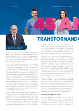 www.unifacs.br UNIVERSIDADE SALVADOR - UNIFACSwww.unifacs.br UNIVERSIDADE SALVADOR - UNIFACS UNIVERSIDADE SALVADOR - UNIFACSwww.unifacs.br
transformando
Eu ensinava Química, na Escola Politécnica da Bahia, e
resolvi fazer mestrado de Administração de Empresas
nos EUA. Quando retornei, fui ensinar na Faculdade de
Administração da Universidade Federal da Bahia. Tempos
depois, decidi criar a Escola de Administração da Bahia,
que começou a funcionar em 1972.
Desde então, temos uma trajetória contínua de sucesso e
credito isto ao fato de termos introduzido várias inovações
no ensino de Administração. Ou seja, recrutamos os
melhores professores e exigimos muito dos alunos. De fato,
os estudantes que queriam avançar tinham que se dedicar
muito e, para estes, a nossa exigência virou um desafio. Eles
foramcorrespondendoàsexpectativasacadêmicasdocorpo
docente e a nossa instituição foi se destacando pelos seus
próprios alunos, que recebiam uma formação diferenciada
e concluíam seus cursos muito bem preparados. Outro fato
que contribuiu para o nosso sucesso foi a implantação de
aulas dinâmicas, nas quais os alunos tinham uma grande
participação. Então, com a oferta de um curso exigente e
aulas motivadoras, rapidamente, ganhamos destaque e,
dez anos depois, já éramos reconhecidos como a melhor
escola de Administração do Estado.
Em 1997, fomos credenciados como universidade. E,
novamente, inovamos: criamos o Ensino à Distância (EAD),
tendo sido a primeira instituição de ensino na Bahia a
oferecer essa modalidade no Estado. Depois, viemos com
outras novidades: criamos os primeiros mestrados e fomos
a primeira instituição de Ensino Superior de todo o país a
ser recredenciada pelo MEC com a nota máxima (5). Além
disso, fomos pioneiros na criação dos cursos tecnológicos.
Professor Manoel Barros
CHANCELER DA UNIFACS
Em 2010, a UNIFACS passou a fazer parte da Rede Laureate,
o maior grupo de Ensino Superior do mundo, com mais
de um milhão de alunos, em 25 países. Crescemos nas
Engenharias, bem como na área de Saúde, com destaque
para a implantação do curso de Medicina, em 2012, que foi,
recentemente, reconhecido pelo MEC com nota máxima.
Um ponto muito importante na história da instituição é
que procuramos dar aos nossos alunos uma educação
diferenciada, no sentido de que eles tenham não somente
a formação, mas que se tornem pessoas melhores e
cidadãos conscientes. Para isto, oferecemos vários
cursos e eventos com o objetivo de abrir mais a sua
visão de mundo. Todos eles, por exemplo, têm que cursar
certo número de disciplinas de caráter humanístico para
completar a sua formação. Também temos muitas ações de
Extensão Comunitária, com mais de 90 ações em que os
alunos vão trabalhar voluntariamente para que possam ser
profissionais comprometidos socialmente.
Olhando para trás, o sentimento que fica, e acredito que seja
o de todos da UNIFACS, é de orgulho por termos contribuído
e por continuarmos contribuindo para o desenvolvimento
do Estado, ao longo dos 45 anos de existência. Nesse meio
tempo, já formamos quase 50 mil estudantes, nas mais
diversas áreas do conhecimento. Sinto-me realizado, assim
como todos os que trabalham aqui. A universidade foi e
continua sendo uma obra coletiva, que depende do trabalho
dos professores, dos colaboradores e dos estudantes.
Reitora Professora Marcia Barros
Pensar nos 45 anos da UNIFACS e no seu futuro me
faz recordar o passado, para extrair as lições aprendidas
e as conquistas alcançadas. Todas elas servem como
inspiração para continuarmos a trilhar um caminho sólido,
além de gerar um imenso sentimento de gratidão com
8
 