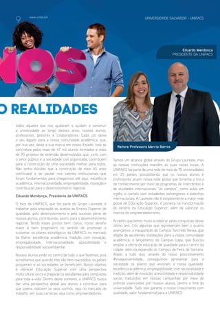 www.unifacs.br UNIVERSIDADE SALVADOR - UNIFACSUNIVERSIDADE SALVADOR - UNIFACSwww.unifacs.br UNIVERSIDADE SALVADOR - UNIFACS UNIVERSIDADE SALVADOR - UNIFACSwww.unifacs.br
o realidades
Reitora Professora Marcia Barros
Eduardo Mendonça
PRESIDENTE DA UNIFACS
todos aqueles que nos ajudaram e ajudam a construir
a universidade ao longo desses anos: nossos alunos,
professores, gestores e colaboradores. Cada um deixa
o seu legado para a nossa comunidade acadêmica, que,
por sua vez, deixa a sua marca em nosso Estado. Isso se
concretiza pelos mais de 47 mil alunos formados e mais
de 90 projetos de extensão desenvolvidos que, junto com
o setor público e a sociedade civil organizada, contribuem
para a construção de uma sociedade melhor para todos.
Não tenho dúvidas que a construção de mais 45 anos
continuará a se pautar nos valores institucionais que
foram fundamentais para chegarmos até aqui: excelência
acadêmica, internacionalidade, empregabilidade, inovação e
contribuição para o desenvolvimento regional.
Eduardo Mendonça, Presidente da UNIFACS
O foco da UNIFACS, que faz parte do Grupo Laureate, é
trabalhar pela ampliação do acesso ao Ensino Superior de
qualidade, pelo desenvolvimento e pelo sucesso pleno de
nossos alunos, contribuindo, assim, para o desenvolvimento
regional. Tendo esses pontos bem claros, nosso desafio
maior é bem pragmático no sentido de promover e
sustentar os pilares estratégicos da UNIFACS no mercado
da Bahia: excelência acadêmica, tradição com inovação,
empregabilidade, internacionalidade, acessibilidade e
responsabilidade socioambiental.
Nossos alunos estão no centro de tudo o que fazemos, pois
acreditamos que quando eles são bem-sucedidos, os países
prosperam e as sociedades se beneficiam. Nosso objetivo
é oferecer Educação Superior com uma perspectiva
multicultural única e preparar os estudantes para conquistas
para toda a vida. Dentro deste contexto, a UNIFACS busca
dar uma perspectiva global aos alunos e contribuir para
que jovens realizem os seus sonhos, seja no mercado de
trabalho, em suas carreiras, seja como empreendedores.
Temos um alcance global através do Grupo Laureate, mas
as nossas instituições mantêm as suas raízes locais. A
UNIFACS faz parte de uma rede de mais de 70 universidades
em 25 países, possibilitando que os nossos alunos e
professores atuem nessa rede global que fomenta a troca
de conhecimento por meio de programas de intercâmbio e
de atividades internacionais “on campus”, como aulas em
inglês, o contato com estudantes estrangeiros e palestras
internacionais. A Laureate não é simplesmente a maior rede
global de Educação Superior, é pioneira na transformação
do cenário da Educação Superior, além de valorizar os
marcos do empreendedorismo.
Acredito que temos muito a celebrar pelas conquistas desse
último ano. Cito algumas que representam bem o quanto
avançamos: a inauguração do Campus Tancredo Neves, que
dispõe de excelentes instalações para a nossa comunidade
acadêmica; o lançamento do Campus Lapa, que buscou
ampliar a oferta de educação de qualidade para o centro da
cidade; além da expansão do Campus de Feira de Santana.
Aliado a tudo isso, através do nosso posicionamento
#vivaauniversidade, conseguimos apresentar para a
sociedade os pilares que ancoram a nossa qualidade:
excelência acadêmica, empregabilidade, internacionalidade e
tradição, além de inovação, acessibilidade e responsabilidade
social, traduzidos em nossas campanhas por meio de
práticas vivenciadas por nossos alunos, dentro e fora da
universidade. Tudo isso garante o nosso crescimento com
qualidade, valor fundamental para a UNIFACS.
9
 